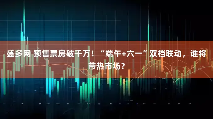 盛多网 预售票房破千万！“端午+六一”双档联动，谁将带热市场？