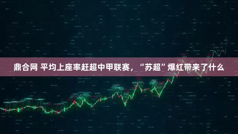 鼎合网 平均上座率赶超中甲联赛，“苏超”爆红带来了什么