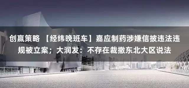创赢策略 【经纬晚班车】嘉应制药涉嫌信披违法违规被立案；大润发：不存在裁撤东北大区说法