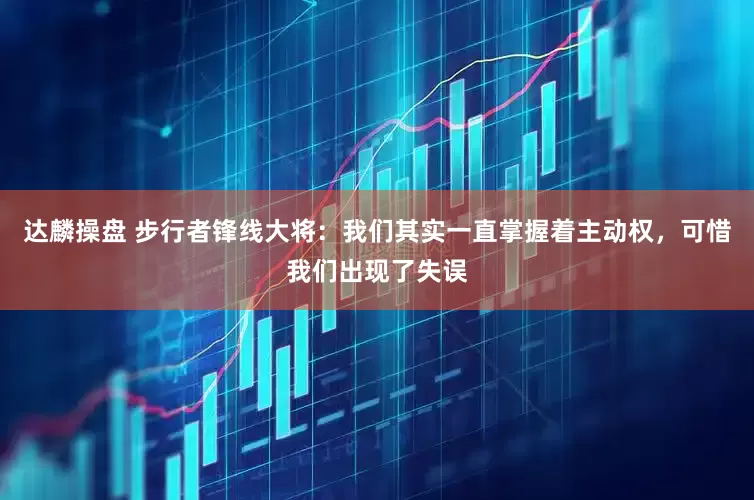 达麟操盘 步行者锋线大将：我们其实一直掌握着主动权，可惜我们出现了失误