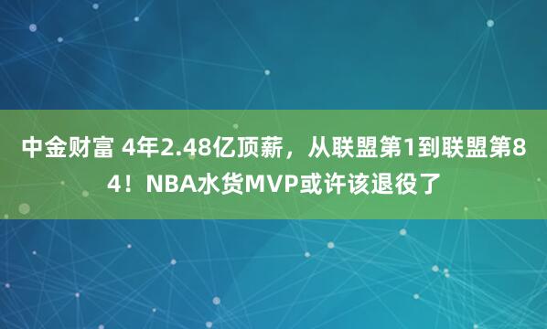 中金财富 4年2.48亿顶薪，从联盟第1到联盟第84！NBA水货MVP或许该退役了
