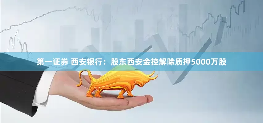 第一证券 西安银行：股东西安金控解除质押5000万股