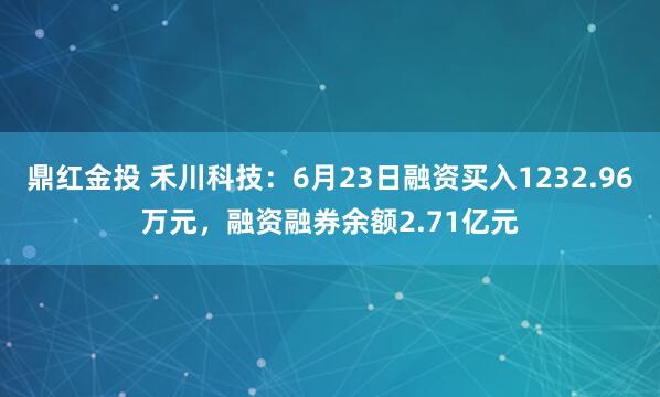 鼎红金投 禾川科技：6月23日融资买入1232.96万元，融资融券余额2.71亿元