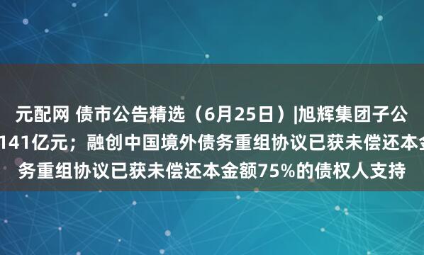 元配网 债市公告精选（6月25日）|旭辉集团子公司债务逾期规模达10.141亿元；融创中国境外债务重组协议已获未偿还本金额75%的债权人支持