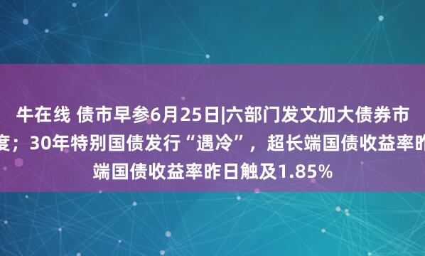 牛在线 债市早参6月25日|六部门发文加大债券市场融资支持力度；30年特别国债发行“遇冷”，超长端国债收益率昨日触及1.85%