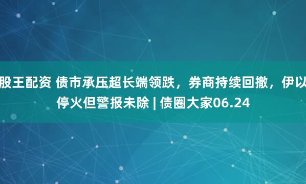 股王配资 债市承压超长端领跌，券商持续回撤，伊以停火但警报未除 | 债圈大家06.24
