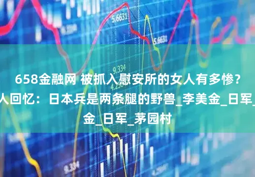 658金融网 被抓入慰安所的女人有多惨？一位老人回忆：日本兵是两条腿的野兽_李美金_日军_茅园村