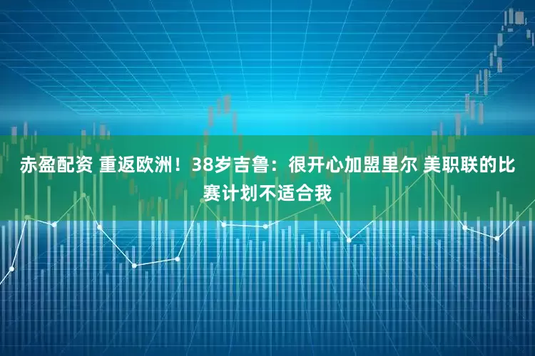 赤盈配资 重返欧洲！38岁吉鲁：很开心加盟里尔 美职联的比赛计划不适合我
