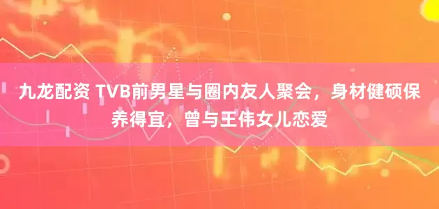 九龙配资 TVB前男星与圈内友人聚会，身材健硕保养得宜，曾与王伟女儿恋爱