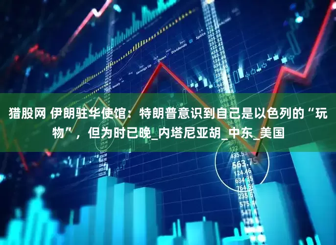 猎股网 伊朗驻华使馆：特朗普意识到自己是以色列的“玩物”，但为时已晚_内塔尼亚胡_中东_美国