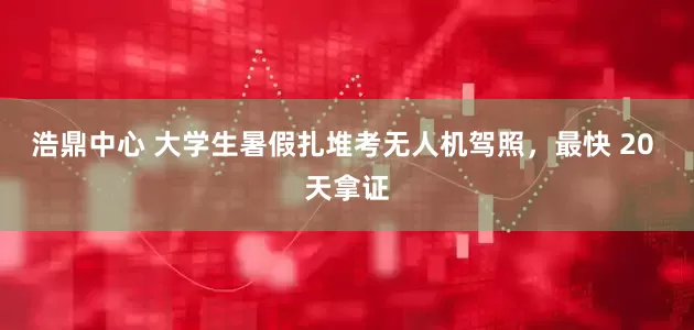 浩鼎中心 大学生暑假扎堆考无人机驾照，最快 20 天拿证