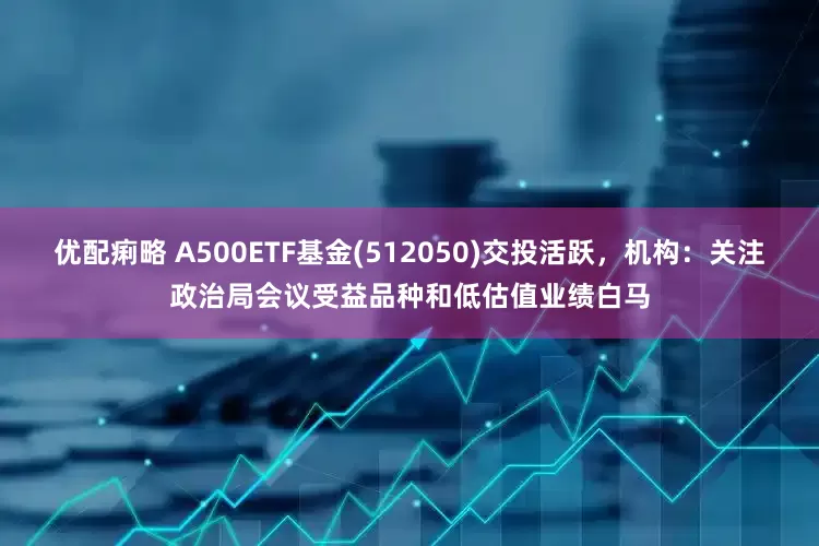 优配痢略 A500ETF基金(512050)交投活跃，机构：关注政治局会议受益品种和低估值业绩白马