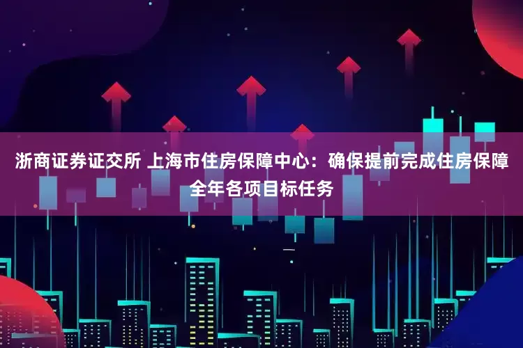 浙商证券证交所 上海市住房保障中心：确保提前完成住房保障全年各项目标任务