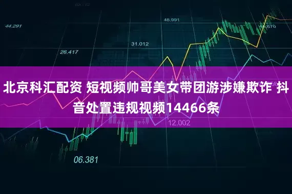 北京科汇配资 短视频帅哥美女带团游涉嫌欺诈 抖音处置违规视频14466条
