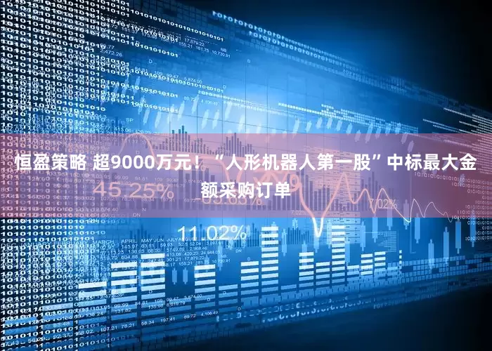 恒盈策略 超9000万元！“人形机器人第一股”中标最大金额采购订单