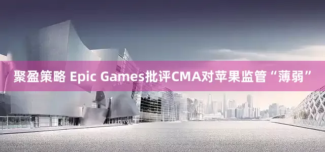 聚盈策略 Epic Games批评CMA对苹果监管“薄弱”