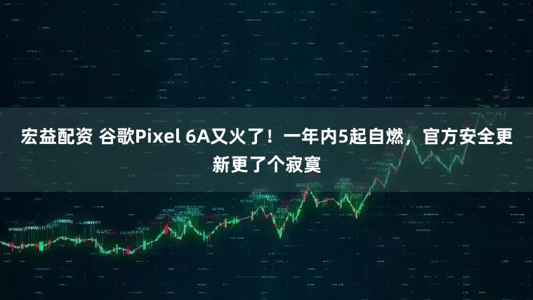 宏益配资 谷歌Pixel 6A又火了！一年内5起自燃，官方安全更新更了个寂寞