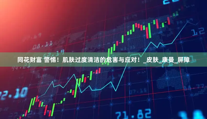 同花财富 警惕！肌肤过度清洁的危害与应对！_皮肤_康曼_屏障