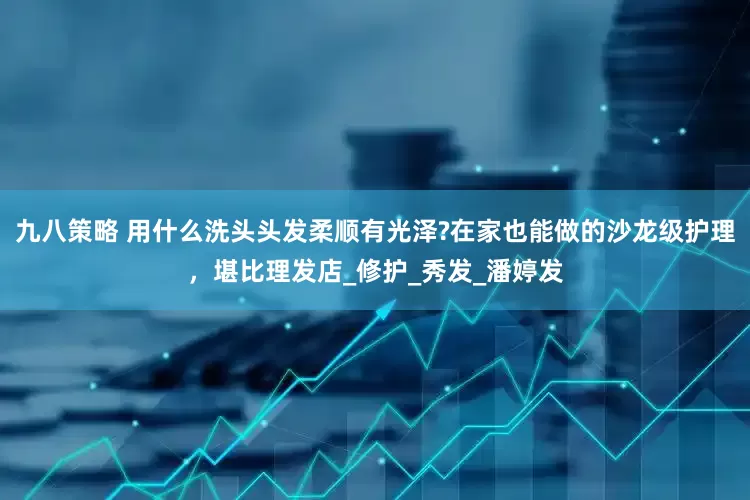 九八策略 用什么洗头头发柔顺有光泽?在家也能做的沙龙级护理，堪比理发店_修护_秀发_潘婷发