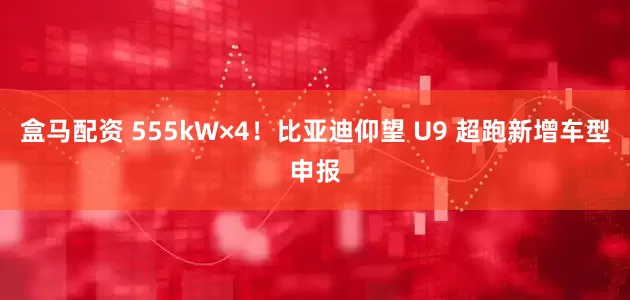 盒马配资 555kW×4！比亚迪仰望 U9 超跑新增车型申报