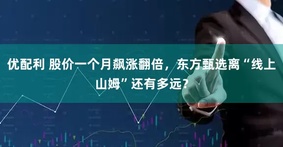 优配利 股价一个月飙涨翻倍，东方甄选离“线上山姆”还有多远？