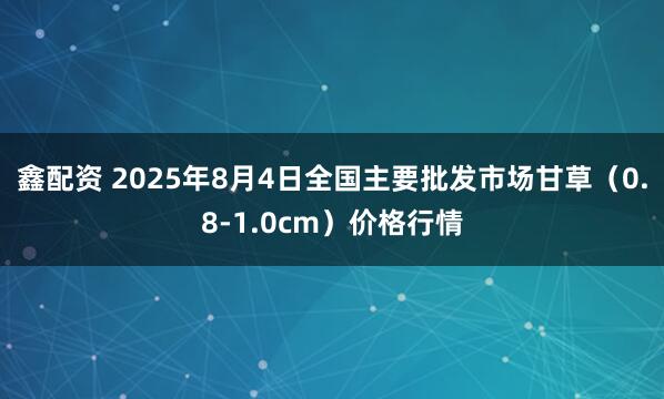 鑫配资 2025年8月4日全国主要批发市场甘草（0.8-1.0cm）价格行情