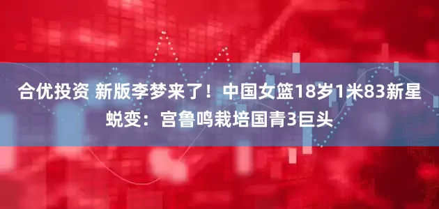 合优投资 新版李梦来了！中国女篮18岁1米83新星蜕变：宫鲁鸣栽培国青3巨头
