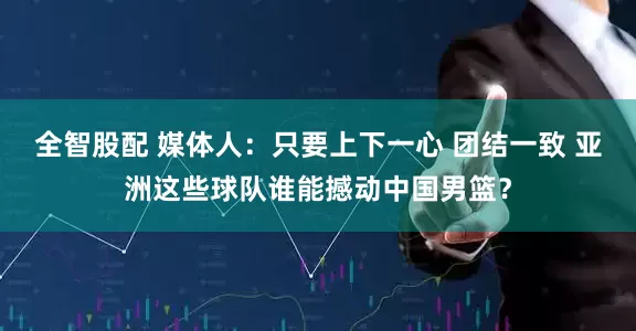 全智股配 媒体人：只要上下一心 团结一致 亚洲这些球队谁能撼动中国男篮？
