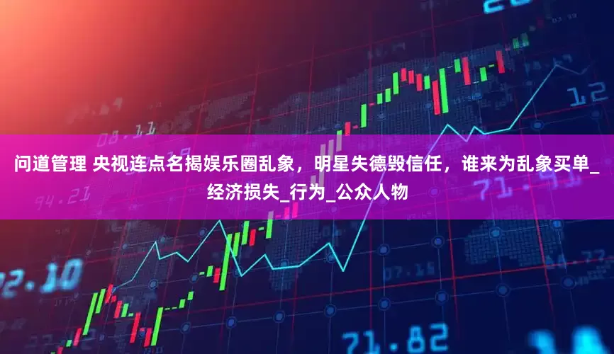 问道管理 央视连点名揭娱乐圈乱象，明星失德毁信任，谁来为乱象买单_经济损失_行为_公众人物