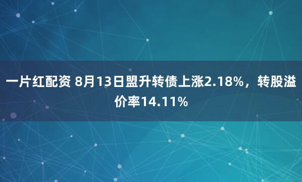 一片红配资 8月13日盟升转债上涨2.18%，转股溢价率14.11%