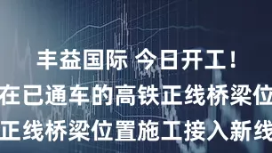 丰益国际 今日开工！全国首次在已通车的高铁正线桥梁位置施工接入新线路