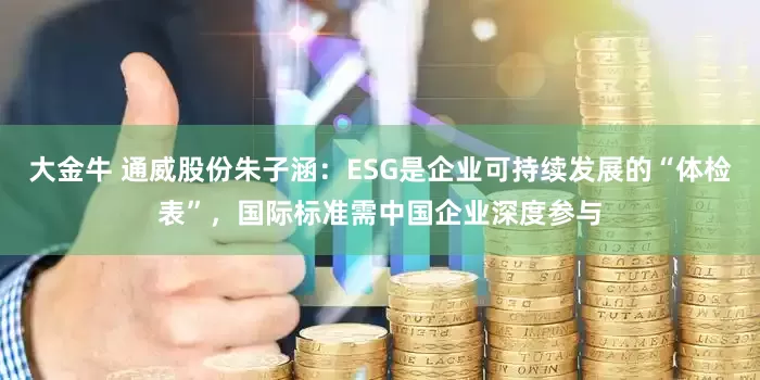 大金牛 通威股份朱子涵：ESG是企业可持续发展的“体检表”，国际标准需中国企业深度参与