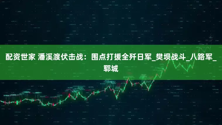 配资世家 潘溪渡伏击战:围点打援全歼日军_樊坝战斗_八路军_郓城